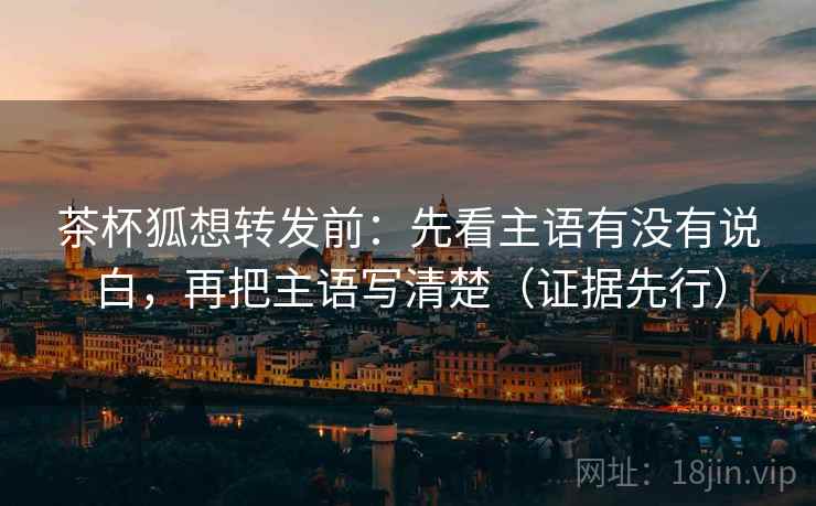 茶杯狐想转发前：先看主语有没有说白，再把主语写清楚（证据先行）
