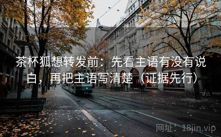 茶杯狐想转发前：先看主语有没有说白，再把主语写清楚（证据先行）