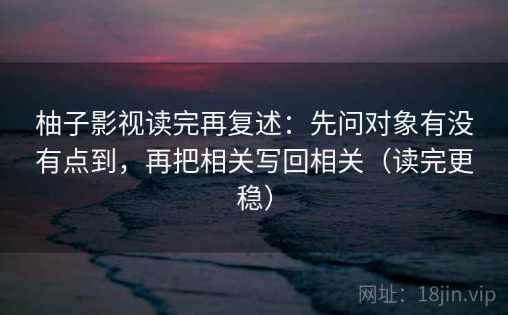 柚子影视读完再复述：先问对象有没有点到，再把相关写回相关（读完更稳）