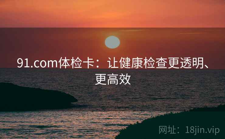 91.com体检卡：让健康检查更透明、更高效