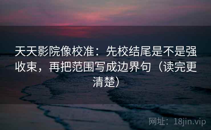 天天影院像校准：先校结尾是不是强收束，再把范围写成边界句（读完更清楚）