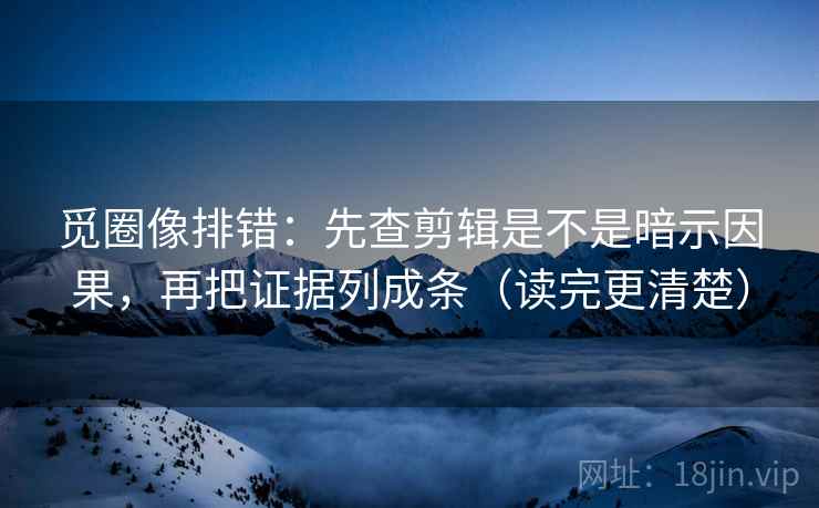 觅圈像排错：先查剪辑是不是暗示因果，再把证据列成条（读完更清楚）