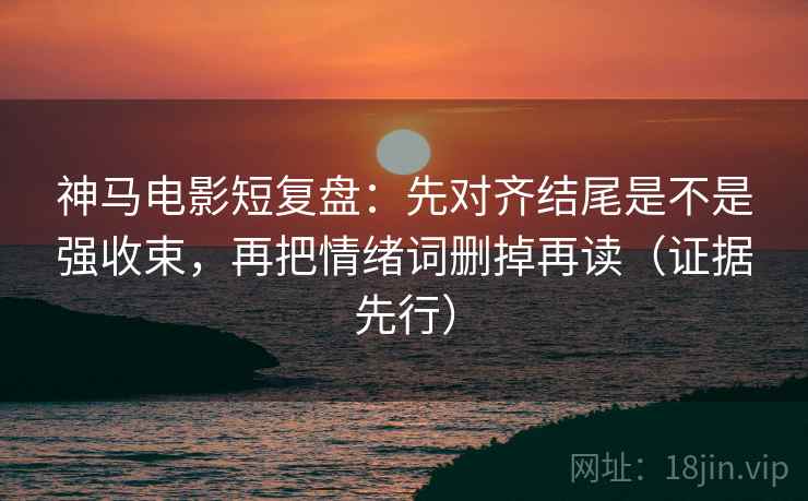 神马电影短复盘：先对齐结尾是不是强收束，再把情绪词删掉再读（证据先行）