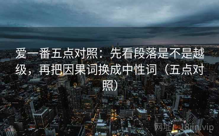 爱一番五点对照：先看段落是不是越级，再把因果词换成中性词（五点对照）