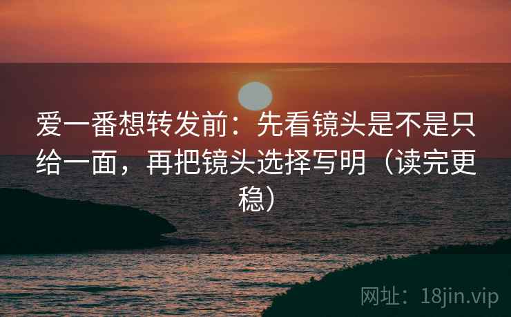 爱一番想转发前：先看镜头是不是只给一面，再把镜头选择写明（读完更稳）