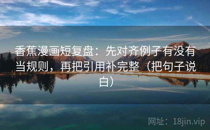 香蕉漫画短复盘：先对齐例子有没有当规则，再把引用补完整（把句子说白）