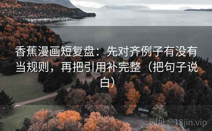香蕉漫画短复盘：先对齐例子有没有当规则，再把引用补完整（把句子说白）