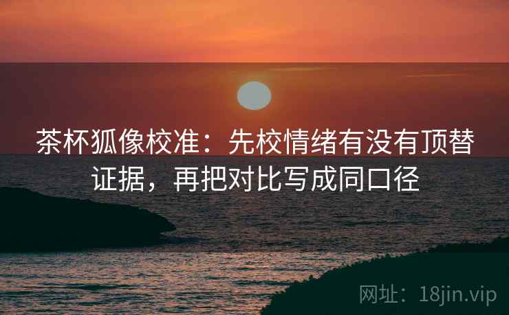 茶杯狐像校准：先校情绪有没有顶替证据，再把对比写成同口径