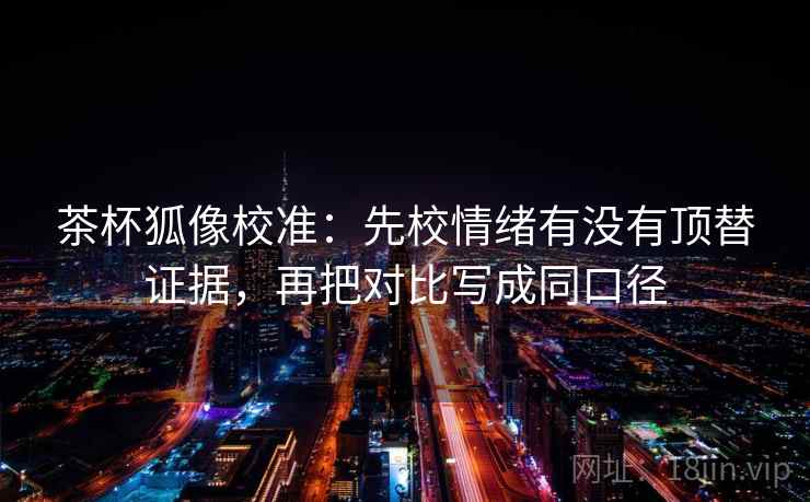 茶杯狐像校准：先校情绪有没有顶替证据，再把对比写成同口径