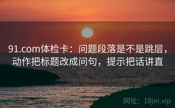 91.com体检卡：问题段落是不是跳层，动作把标题改成问句，提示把话讲直