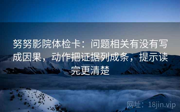 努努影院体检卡：问题相关有没有写成因果，动作把证据列成条，提示读完更清楚
