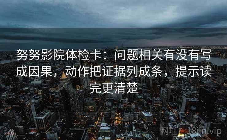 努努影院体检卡：问题相关有没有写成因果，动作把证据列成条，提示读完更清楚