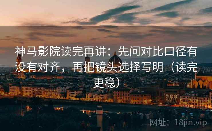 神马影院读完再讲：先问对比口径有没有对齐，再把镜头选择写明（读完更稳）