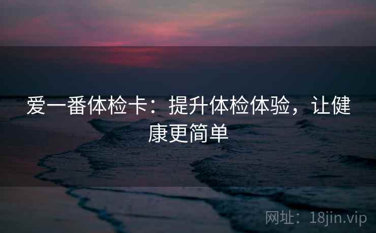 爱一番体检卡：提升体检体验，让健康更简单