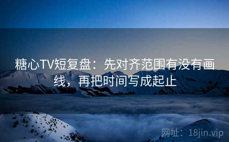 糖心TV短复盘：先对齐范围有没有画线，再把时间写成起止