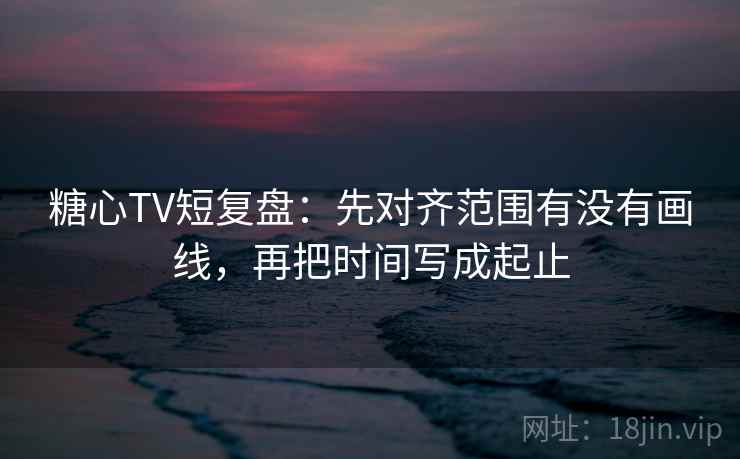 糖心TV短复盘：先对齐范围有没有画线，再把时间写成起止
