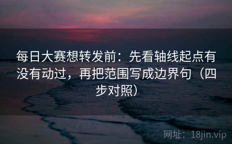 每日大赛想转发前：先看轴线起点有没有动过，再把范围写成边界句（四步对照）