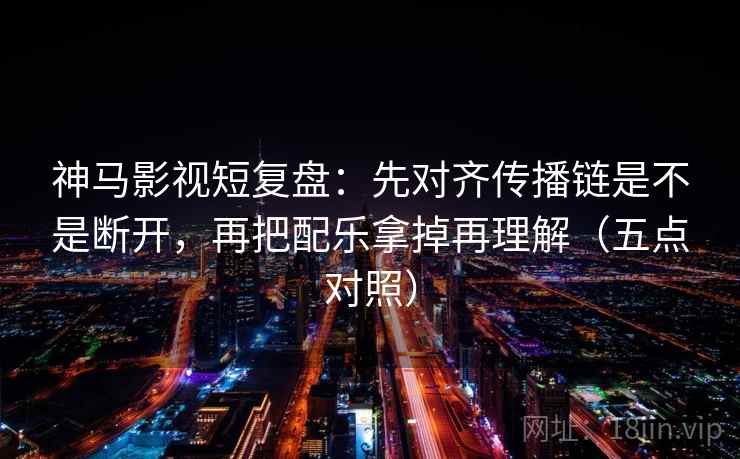 神马影视短复盘：先对齐传播链是不是断开，再把配乐拿掉再理解（五点对照）