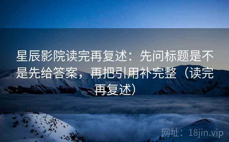 星辰影院读完再复述：先问标题是不是先给答案，再把引用补完整（读完再复述）